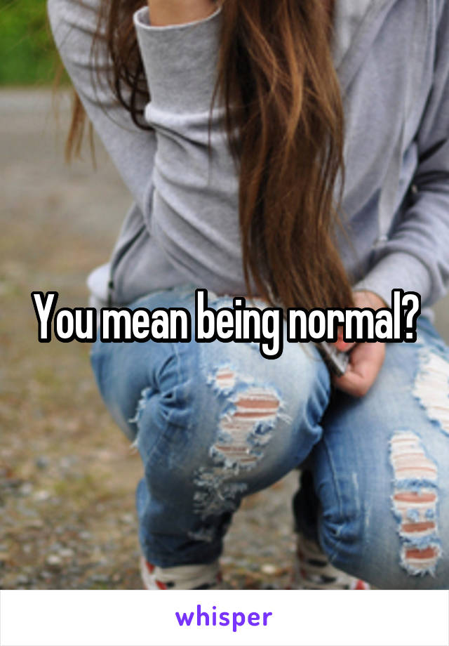 You mean being normal?