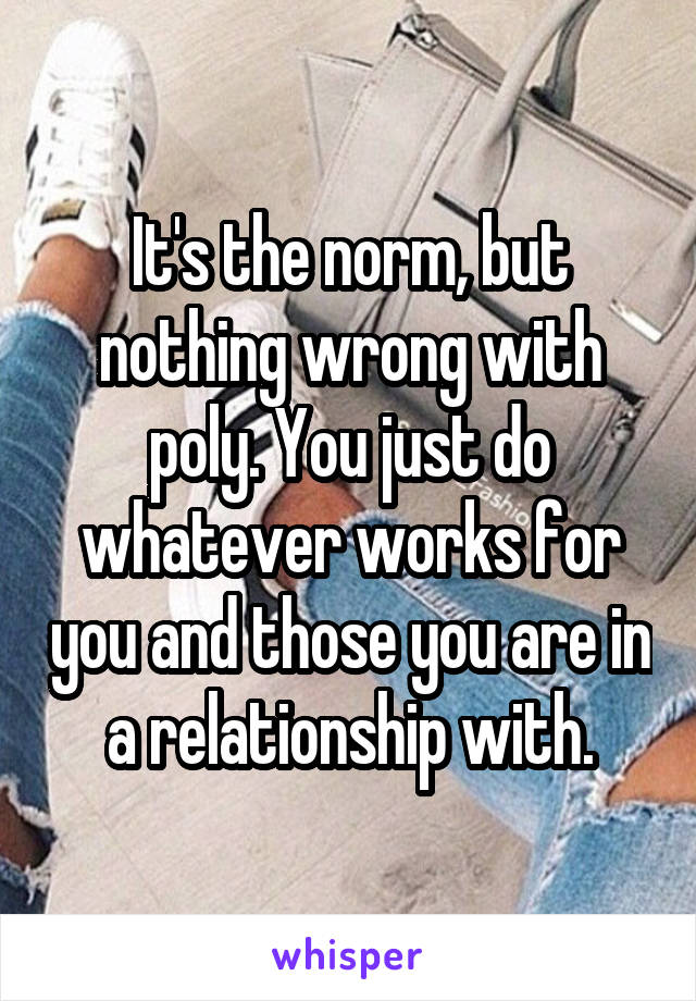 It's the norm, but nothing wrong with poly. You just do whatever works for you and those you are in a relationship with.