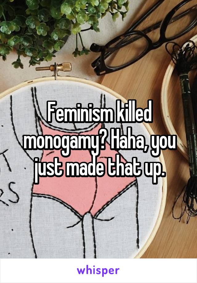 Feminism killed monogamy? Haha, you just made that up.