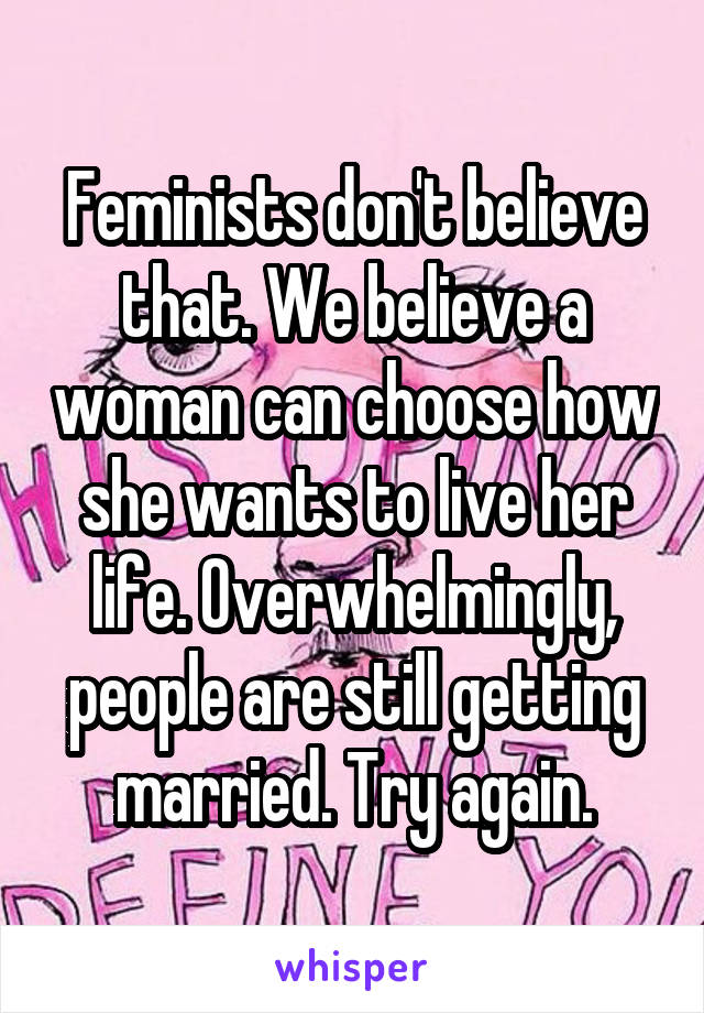 Feminists don't believe that. We believe a woman can choose how she wants to live her life. Overwhelmingly, people are still getting married. Try again.