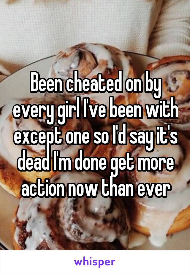 Been cheated on by every girl I've been with except one so I'd say it's dead I'm done get more action now than ever