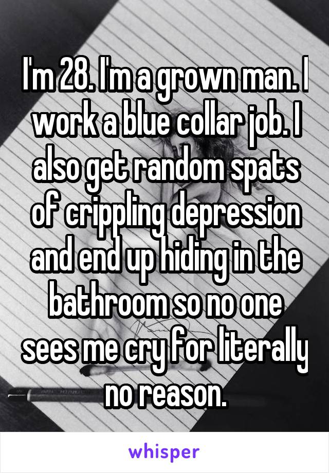 I'm 28. I'm a grown man. I work a blue collar job. I also get random spats of crippling depression and end up hiding in the bathroom so no one sees me cry for literally no reason.