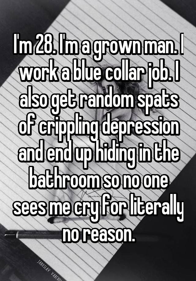 I'm 28. I'm a grown man. I work a blue collar job. I also get random spats of crippling depression and end up hiding in the bathroom so no one sees me cry for literally no reason.