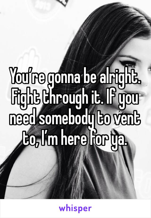 You’re gonna be alright. Fight through it. If you need somebody to vent to, I’m here for ya.