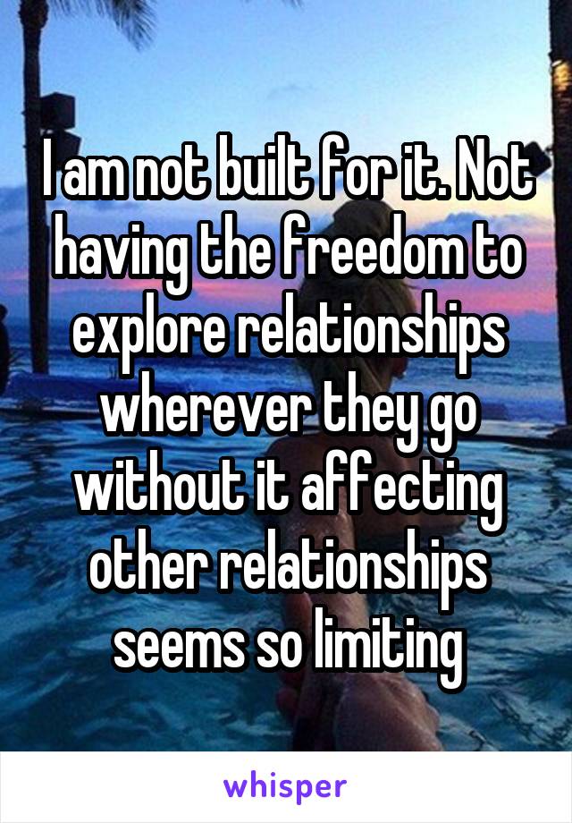 I am not built for it. Not having the freedom to explore relationships wherever they go without it affecting other relationships seems so limiting