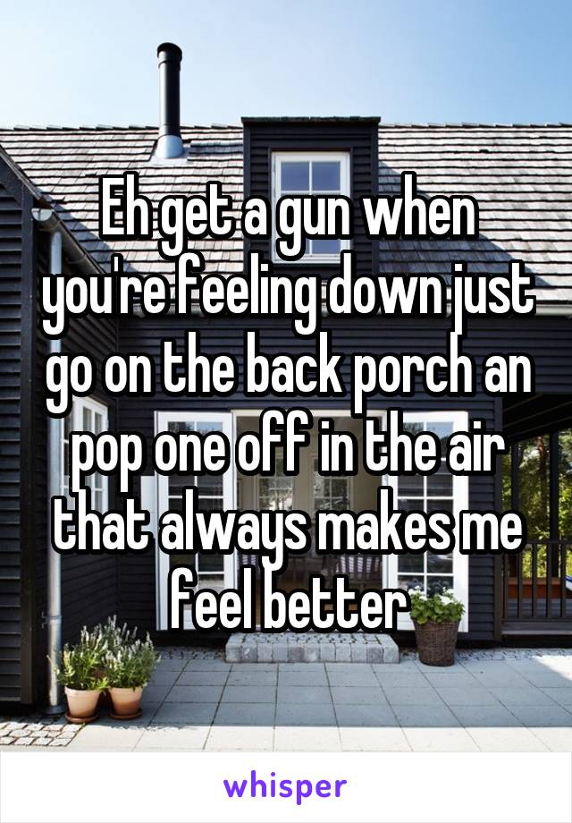 Eh get a gun when you're feeling down just go on the back porch an pop one off in the air that always makes me feel better