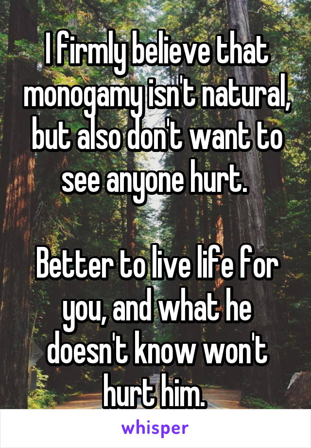 I firmly believe that monogamy isn't natural, but also don't want to see anyone hurt. 
 
Better to live life for you, and what he doesn't know won't hurt him. 