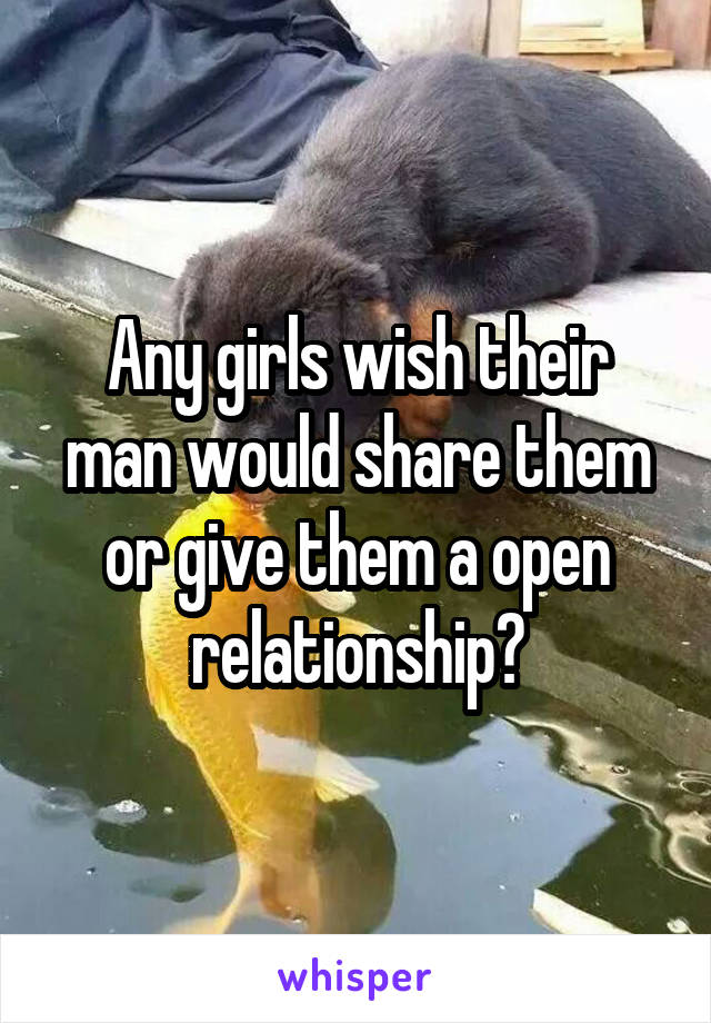 Any girls wish their man would share them or give them a open relationship?