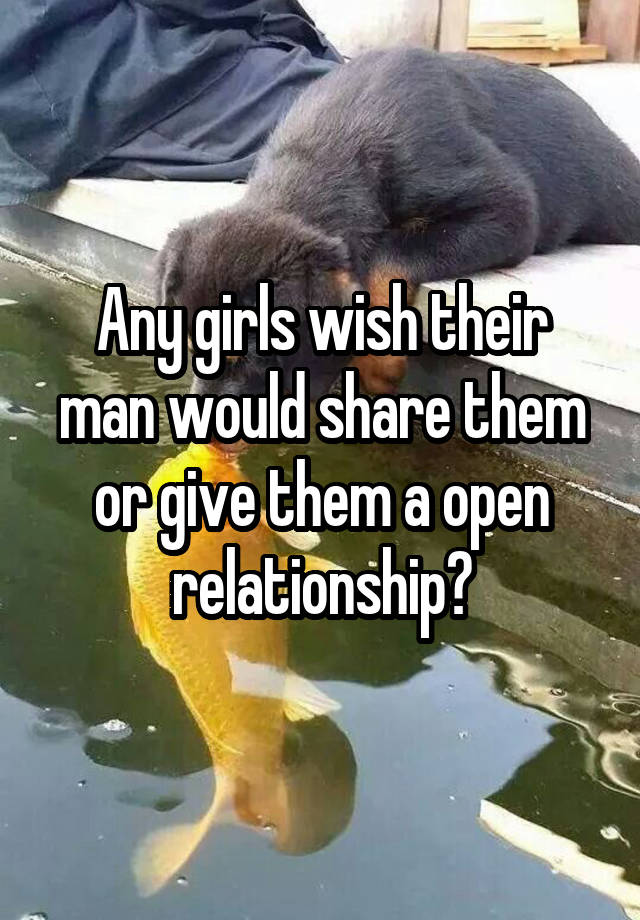 Any girls wish their man would share them or give them a open relationship?