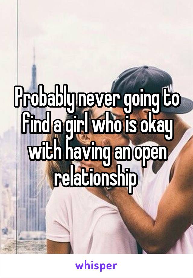 Probably never going to find a girl who is okay with having an open relationship 