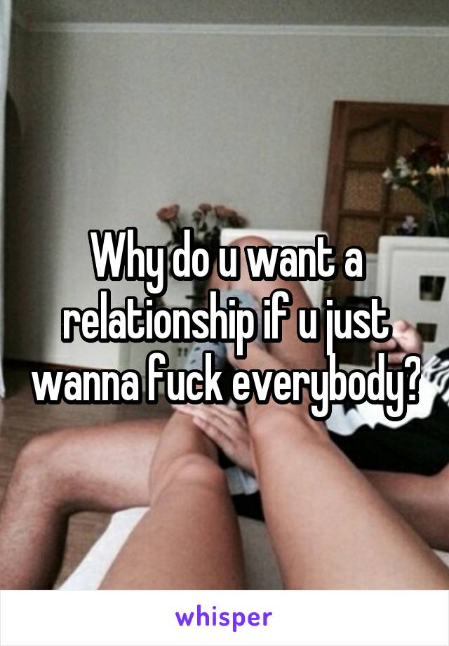 Why do u want a relationship if u just wanna fuck everybody?