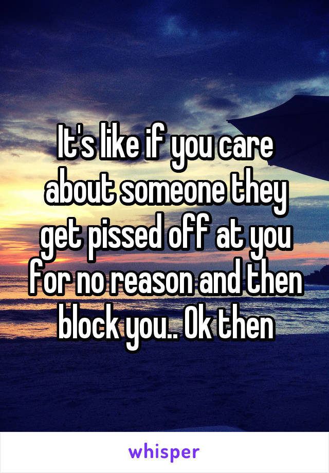 It's like if you care about someone they get pissed off at you for no reason and then block you.. Ok then