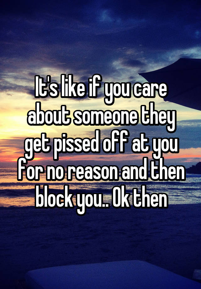 It's like if you care about someone they get pissed off at you for no reason and then block you.. Ok then