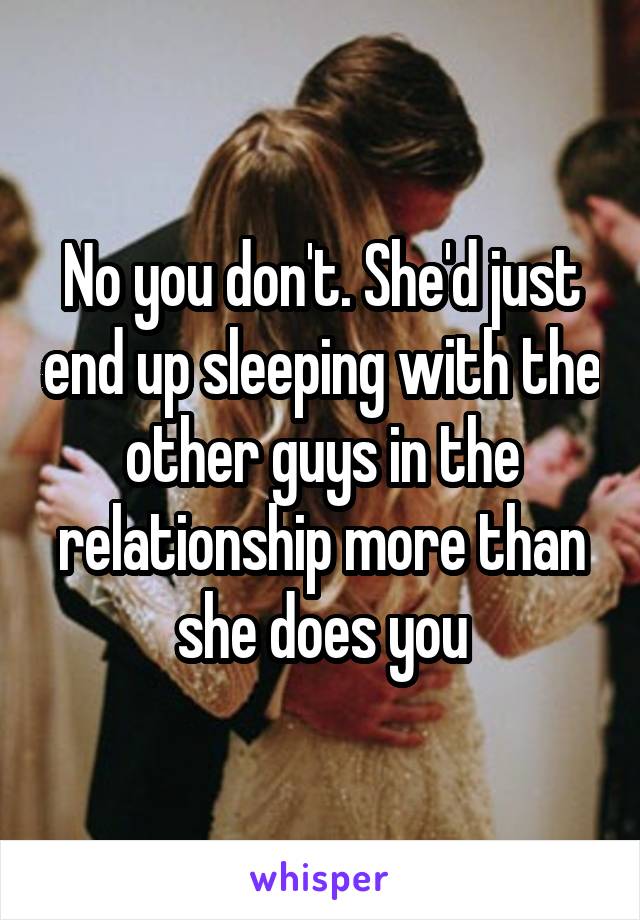 No you don't. She'd just end up sleeping with the other guys in the relationship more than she does you