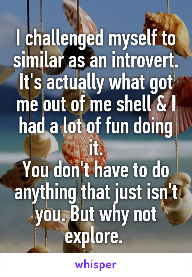 I challenged myself to similar as an introvert. It's actually what got me out of me shell & I had a lot of fun doing it.
You don't have to do anything that just isn't you. But why not explore. 