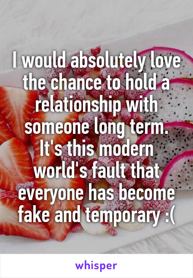 I would absolutely love the chance to hold a relationship with someone long term. It's this modern world's fault that everyone has become fake and temporary :(