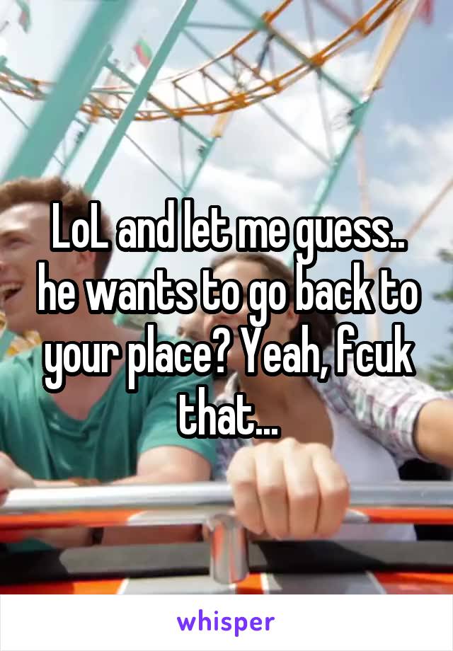 LoL and let me guess.. he wants to go back to your place? Yeah, fcuk that...