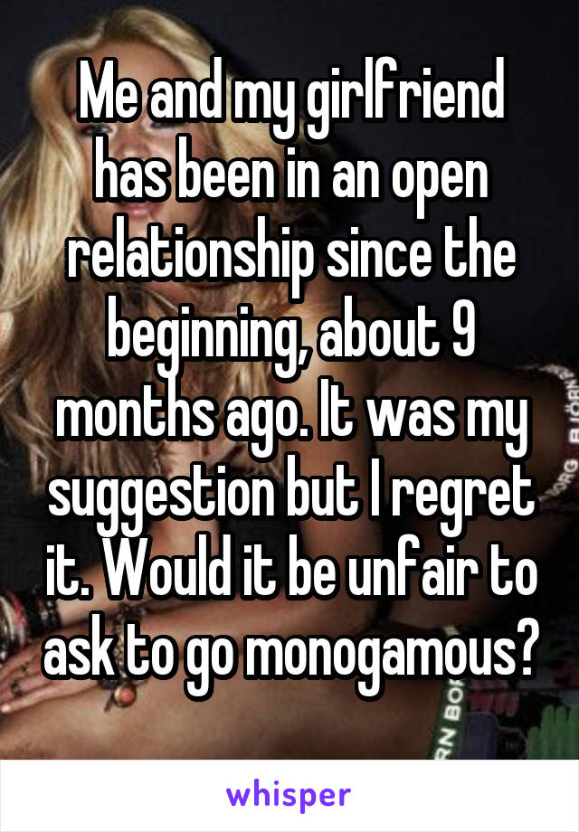 Me and my girlfriend has been in an open relationship since the beginning, about 9 months ago. It was my suggestion but I regret it. Would it be unfair to ask to go monogamous? 