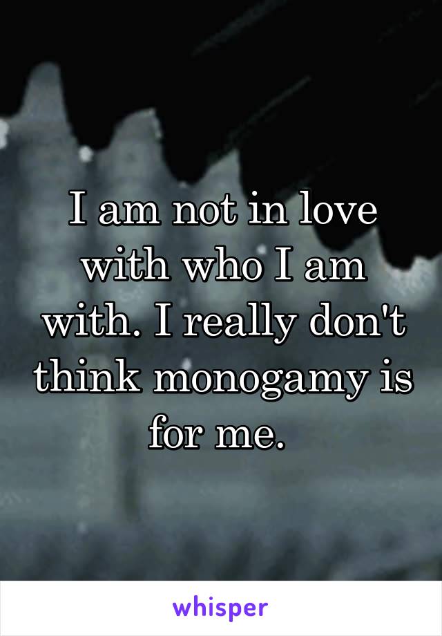 I am not in love with who I am with. I really don't think monogamy is for me. 