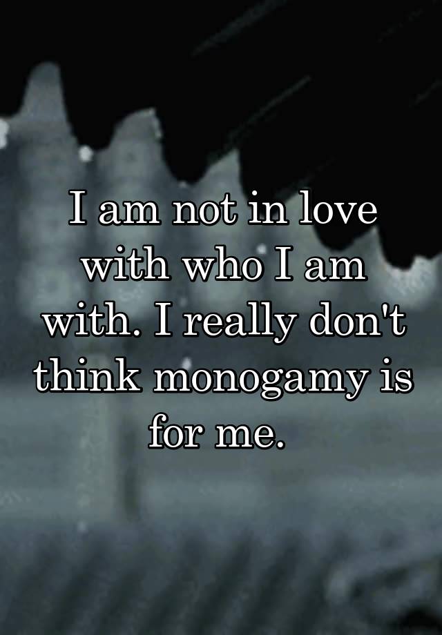 I am not in love with who I am with. I really don't think monogamy is for me. 