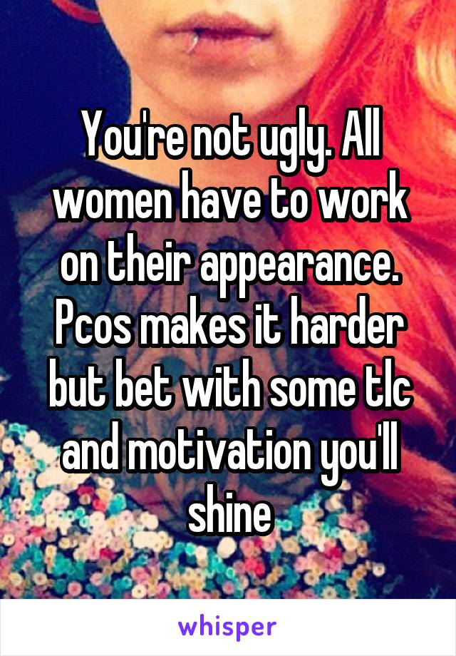 You're not ugly. All women have to work on their appearance. Pcos makes it harder but bet with some tlc and motivation you'll shine