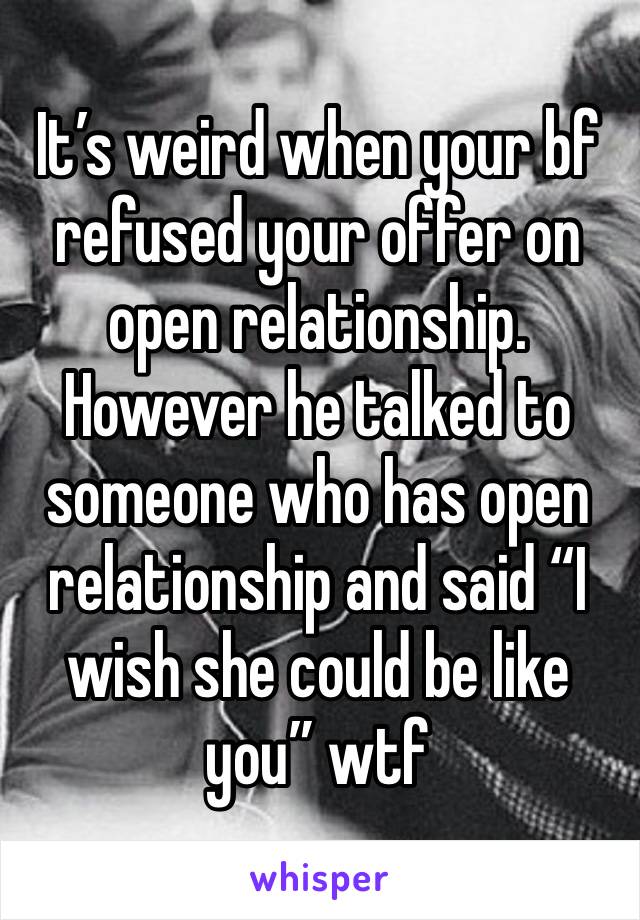 It’s weird when your bf refused your offer on open relationship. However he talked to someone who has open relationship and said “I wish she could be like you” wtf