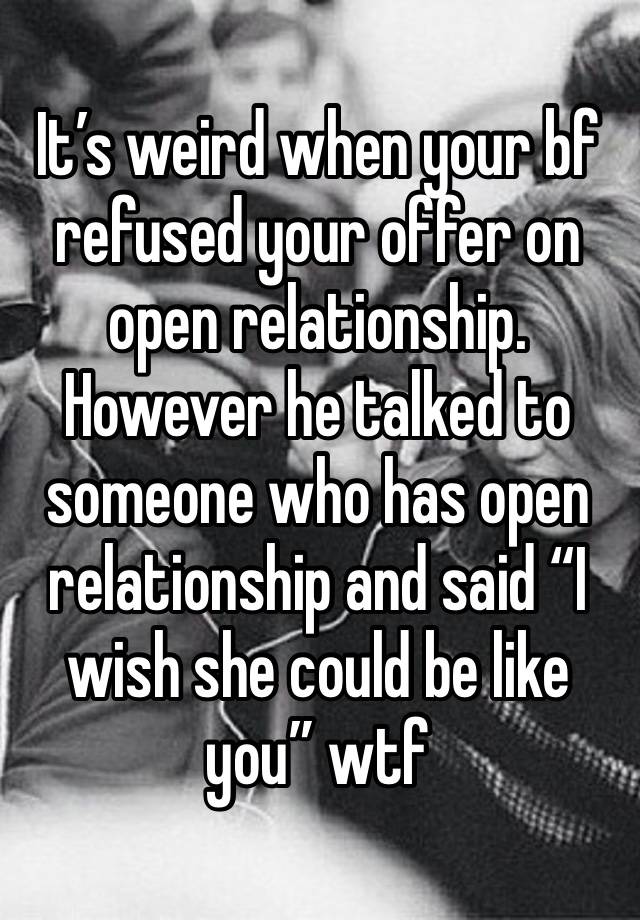 It’s weird when your bf refused your offer on open relationship. However he talked to someone who has open relationship and said “I wish she could be like you” wtf