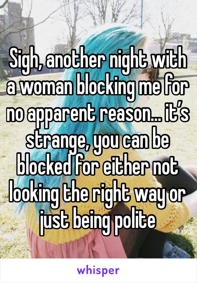 Sigh, another night with a woman blocking me for no apparent reason… it’s strange, you can be blocked for either not looking the right way or just being polite 