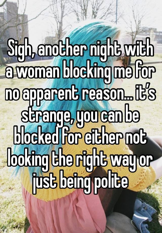 Sigh, another night with a woman blocking me for no apparent reason… it’s strange, you can be blocked for either not looking the right way or just being polite 