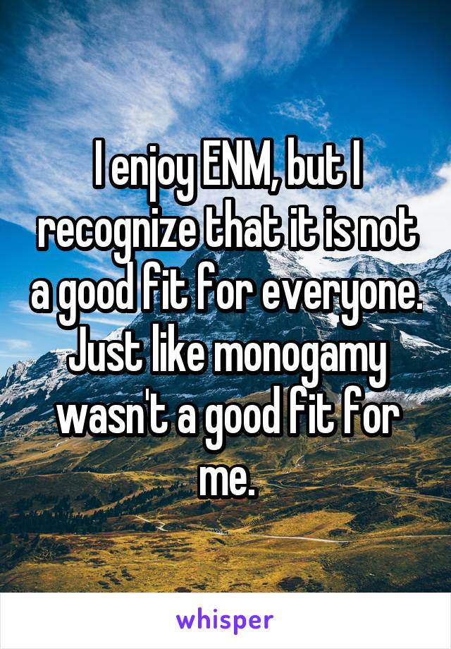 I enjoy ENM, but I recognize that it is not a good fit for everyone. Just like monogamy wasn't a good fit for me.