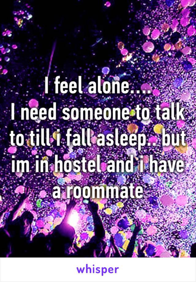 I feel alone….
I need someone to talk to till i fall asleep.. but im in hostel and i have a roommate 