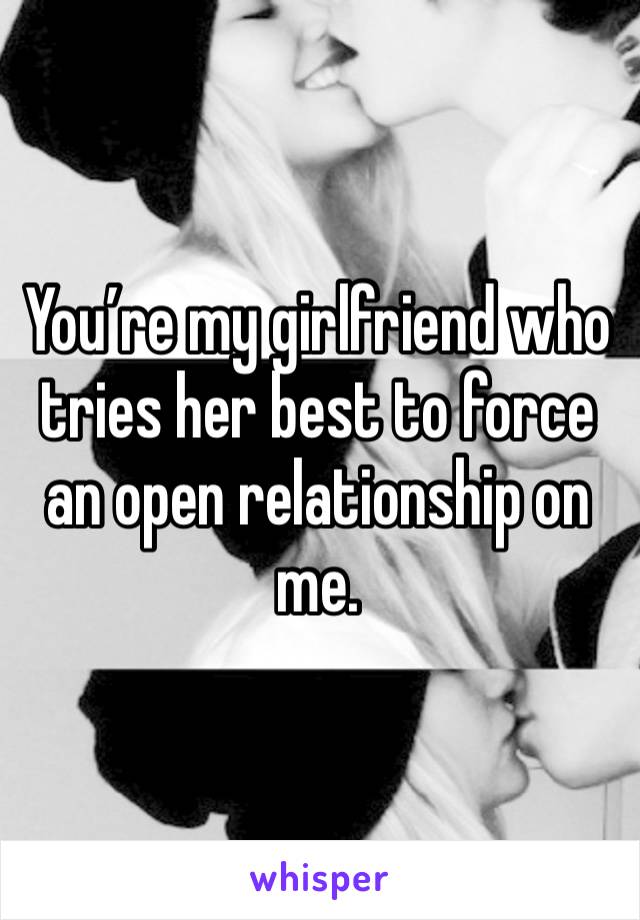 You’re my girlfriend who tries her best to force an open relationship on me.