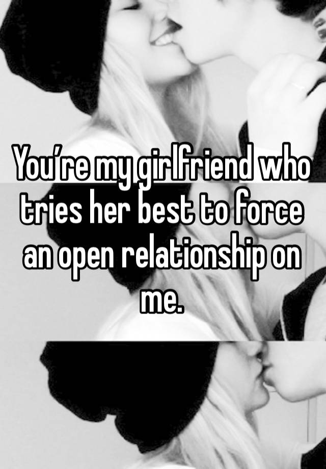 You’re my girlfriend who tries her best to force an open relationship on me.