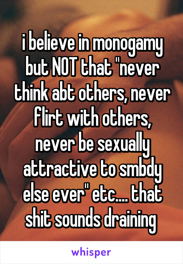 i believe in monogamy but NOT that "never think abt others, never flirt with others, never be sexually attractive to smbdy else ever" etc.... that shit sounds draining 