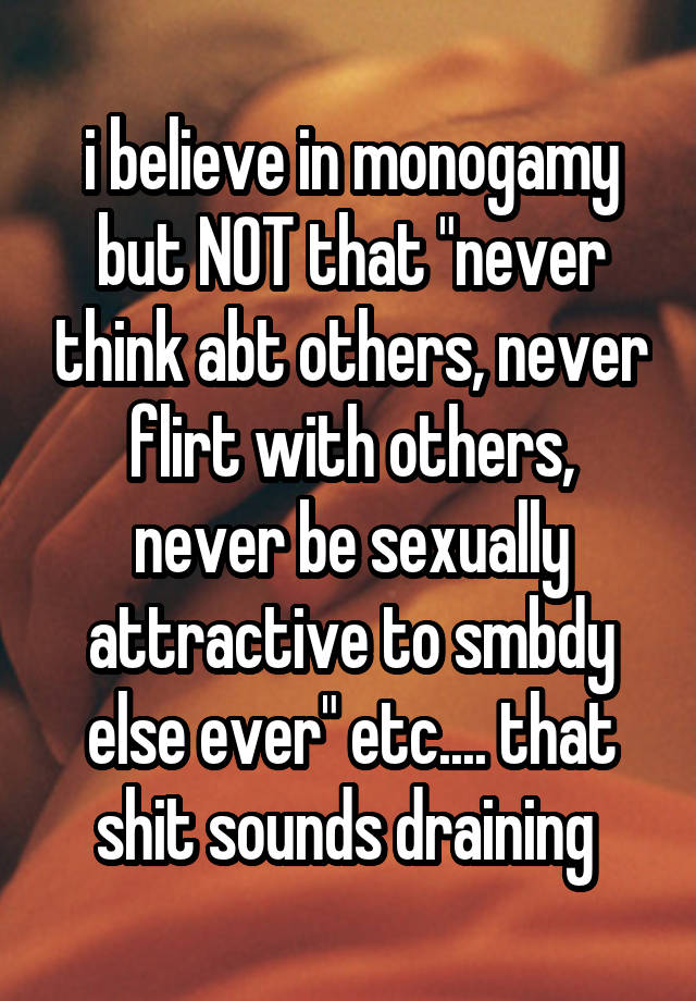 i believe in monogamy but NOT that "never think abt others, never flirt with others, never be sexually attractive to smbdy else ever" etc.... that shit sounds draining 