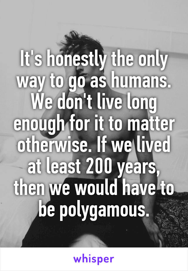 It's honestly the only way to go as humans. We don't live long enough for it to matter otherwise. If we lived at least 200 years, then we would have to be polygamous.