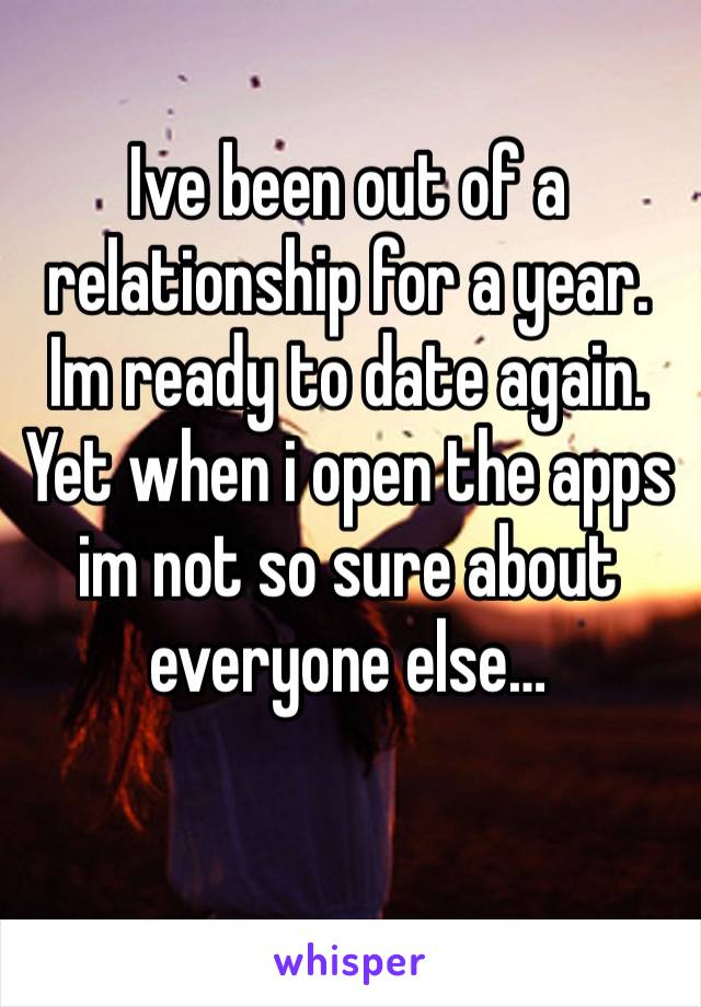 Ive been out of a relationship for a year. Im ready to date again. Yet when i open the apps im not so sure about everyone else…