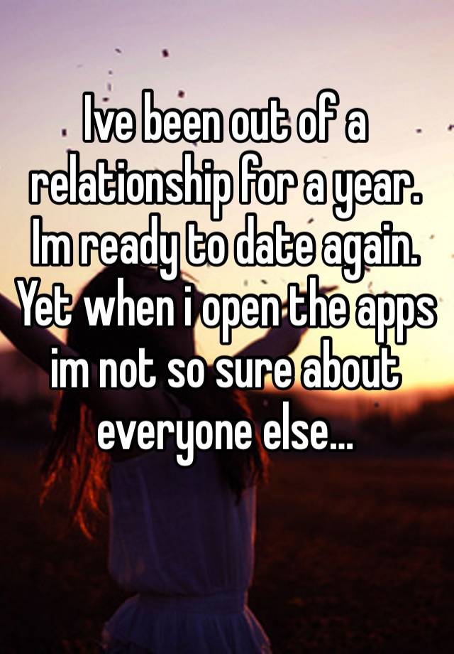 Ive been out of a relationship for a year. Im ready to date again. Yet when i open the apps im not so sure about everyone else…