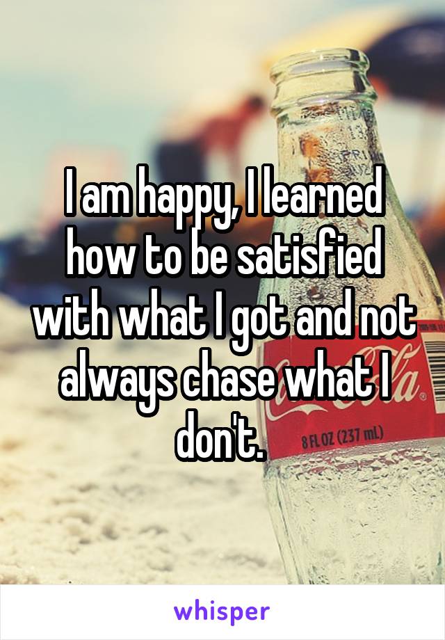 I am happy, I learned how to be satisfied with what I got and not always chase what I don't. 