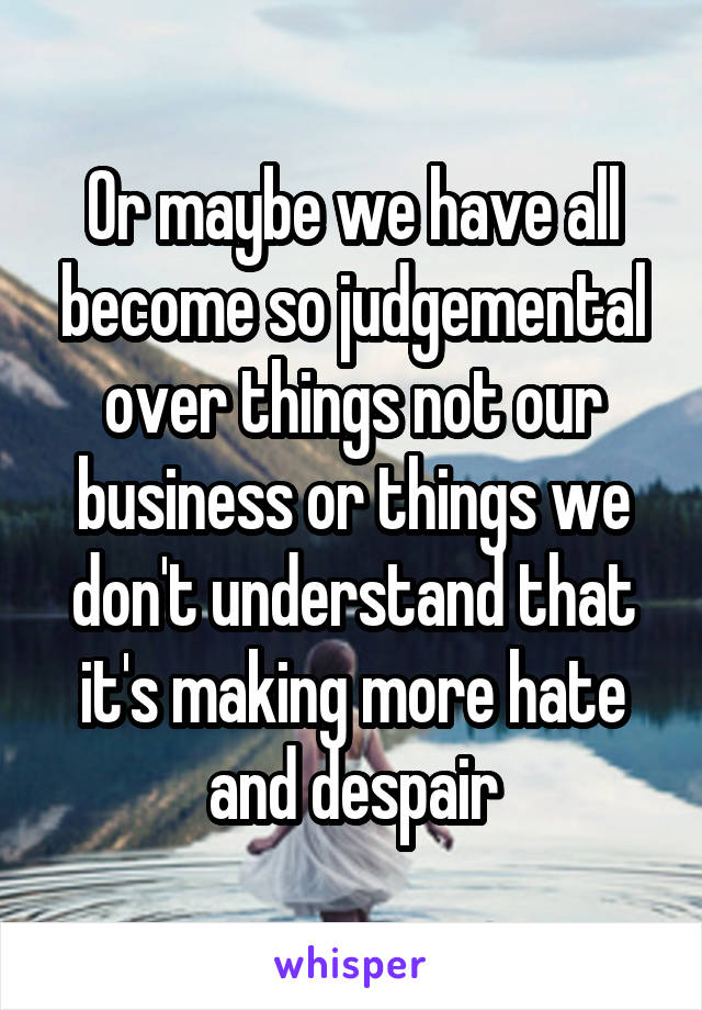 Or maybe we have all become so judgemental over things not our business or things we don't understand that it's making more hate and despair