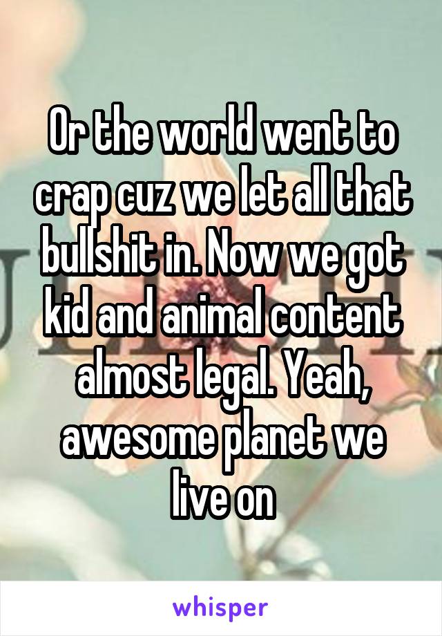 Or the world went to crap cuz we let all that bullshit in. Now we got kid and animal content almost legal. Yeah, awesome planet we live on