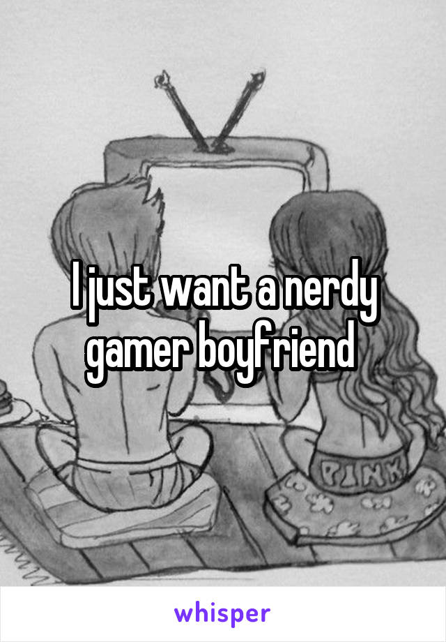 I just want a nerdy gamer boyfriend 