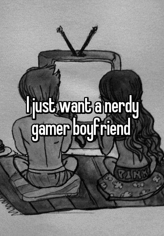 I just want a nerdy gamer boyfriend 