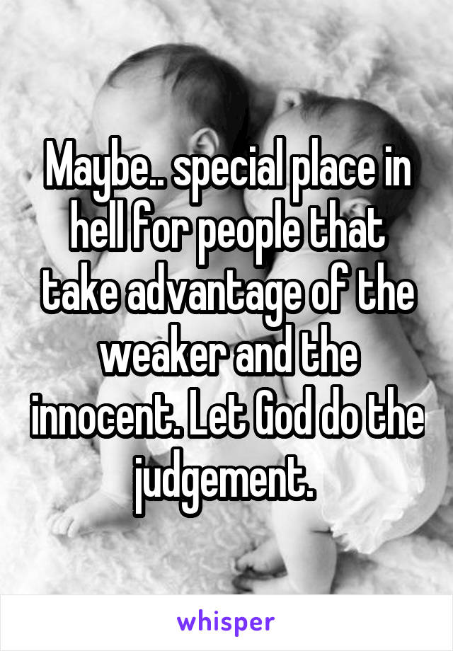 Maybe.. special place in hell for people that take advantage of the weaker and the innocent. Let God do the judgement. 