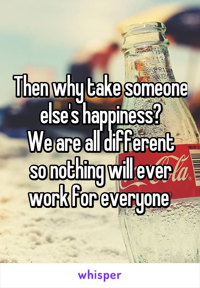 Then why take someone else's happiness?
We are all different so nothing will ever work for everyone 