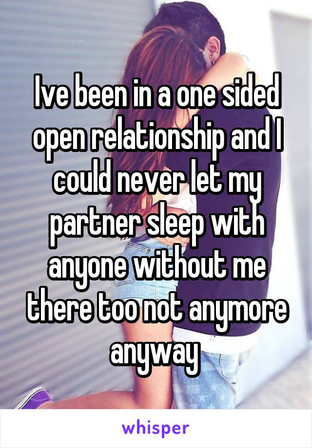 Ive been in a one sided open relationship and I could never let my partner sleep with anyone without me there too not anymore anyway 