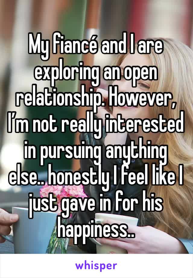 My fiancé and I are exploring an open relationship. However, I’m not really interested in pursuing anything else.. honestly I feel like I just gave in for his happiness..