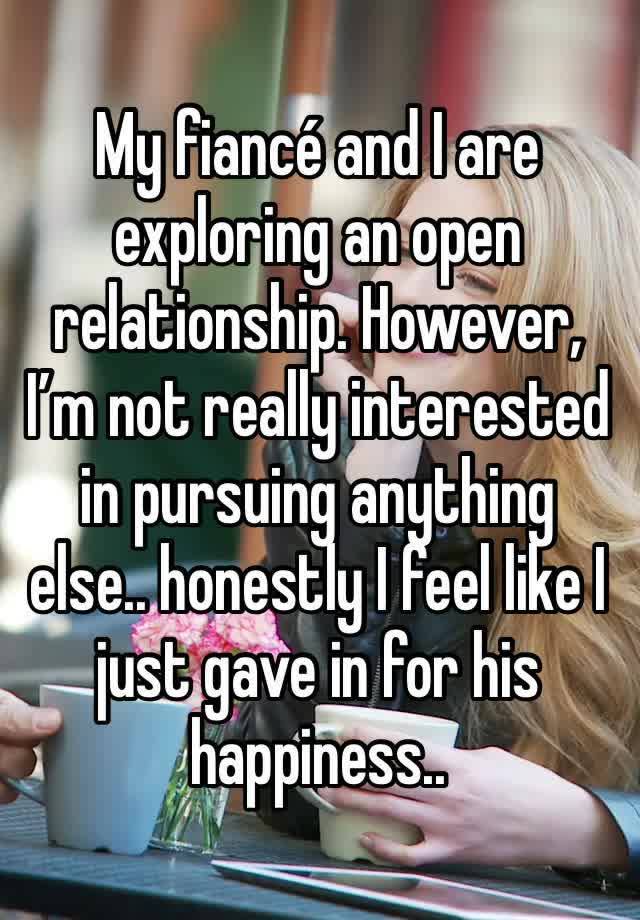 My fiancé and I are exploring an open relationship. However, I’m not really interested in pursuing anything else.. honestly I feel like I just gave in for his happiness..