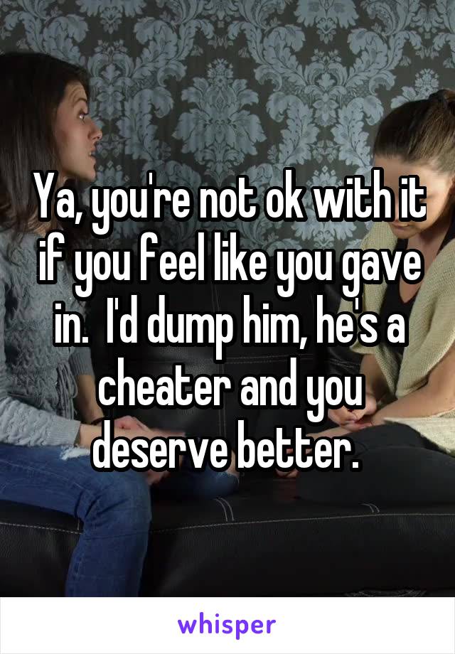 Ya, you're not ok with it if you feel like you gave in.  I'd dump him, he's a cheater and you deserve better. 