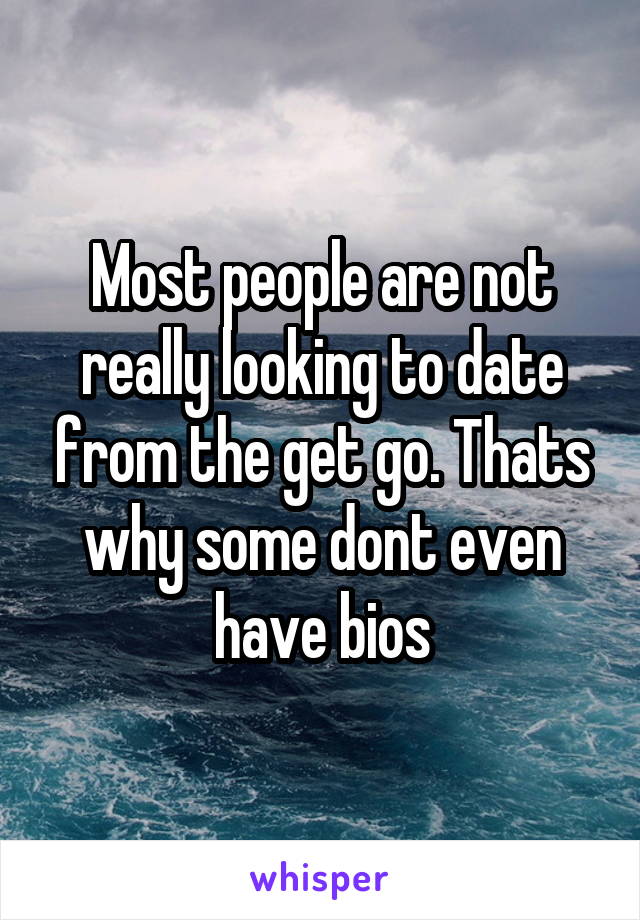 Most people are not really looking to date from the get go. Thats why some dont even have bios